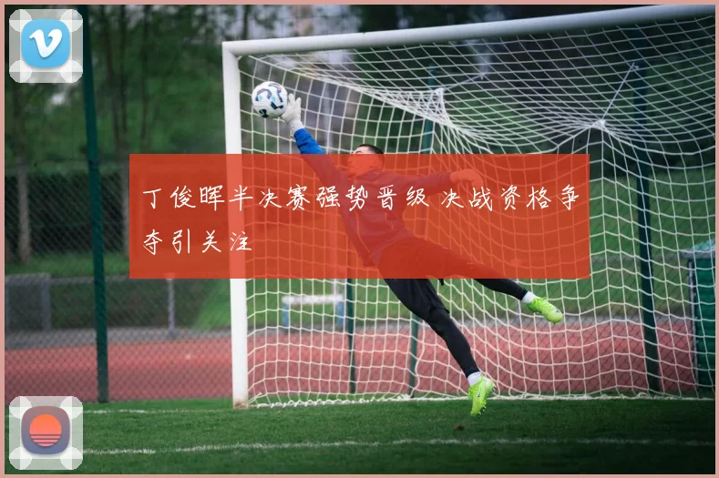 丁俊晖半决赛强势晋级 决战资格争夺引关注