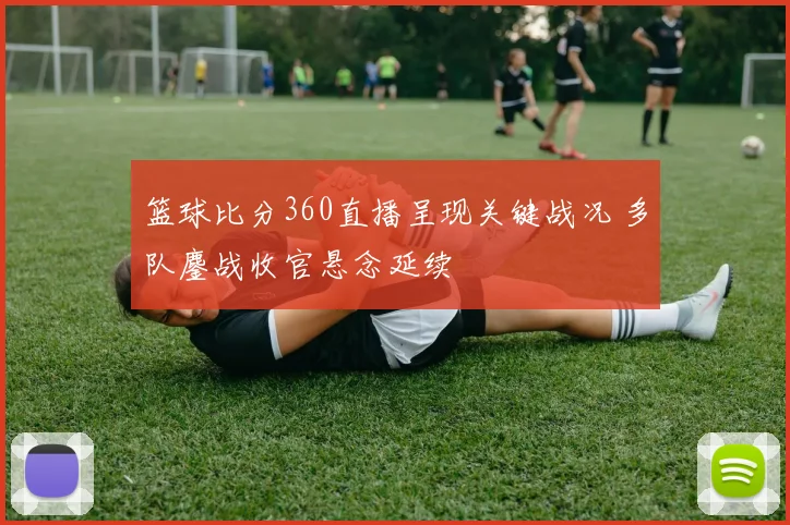 篮球比分360直播呈现关键战况 多队鏖战收官悬念延续