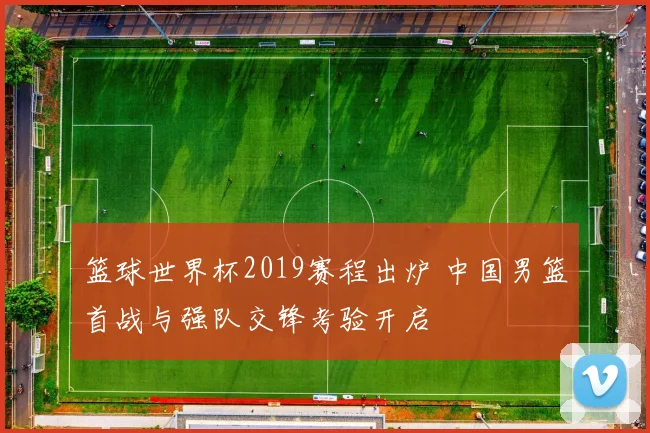 篮球世界杯2019赛程出炉 中国男篮首战与强队交锋考验开启