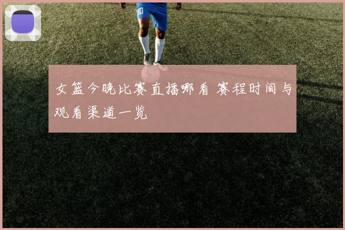 女篮今晚比赛直播哪看 赛程时间与观看渠道一览