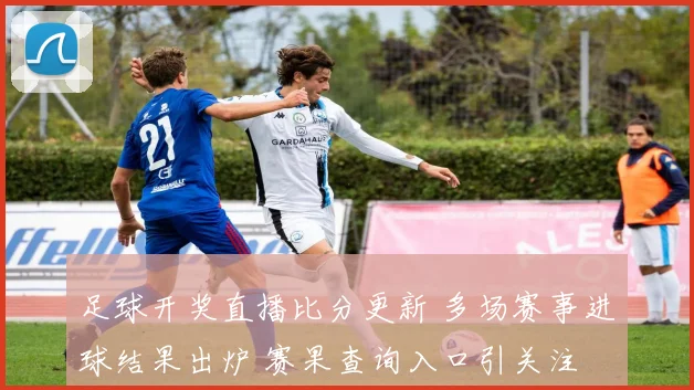 足球开奖直播比分更新 多场赛事进球结果出炉 赛果查询入口引关注