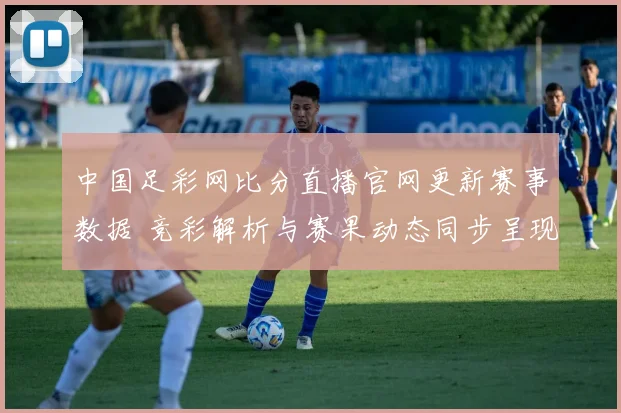 中国足彩网比分直播官网更新赛事数据 竞彩解析与赛果动态同步呈现