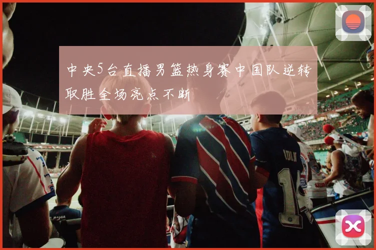 中央5台直播男篮热身赛中国队逆转取胜全场亮点不断