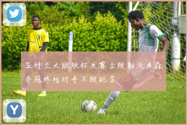 亚特兰大欧联杯决赛击败勒沃库森夺冠终结对手不败纪录