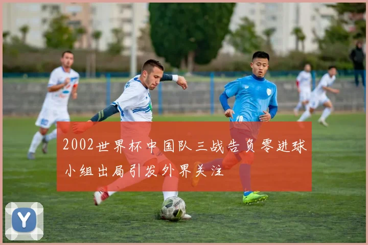 2002世界杯中国队三战告负零进球小组出局引发外界关注