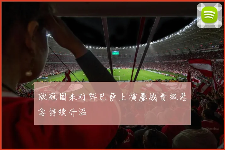 欧冠国米对阵巴萨上演鏖战晋级悬念持续升温