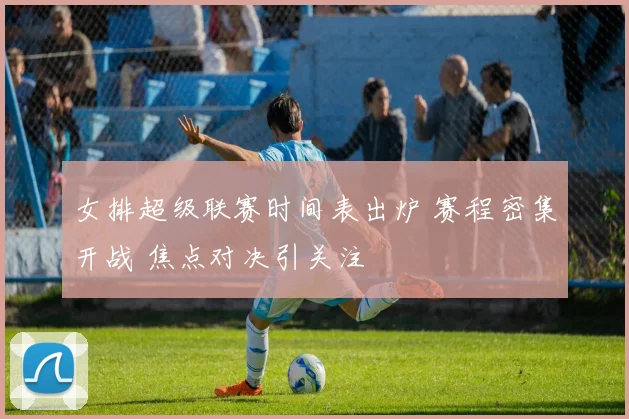 女排超级联赛时间表出炉 赛程密集开战 焦点对决引关注