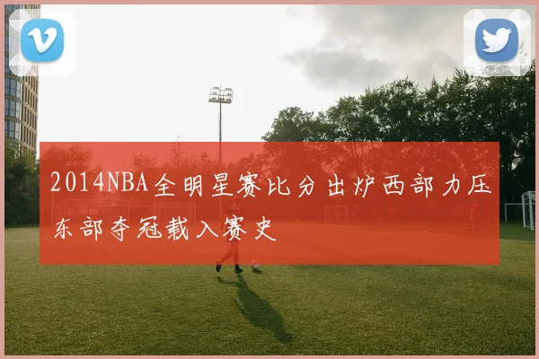 2014NBA全明星赛比分出炉西部力压东部夺冠载入赛史