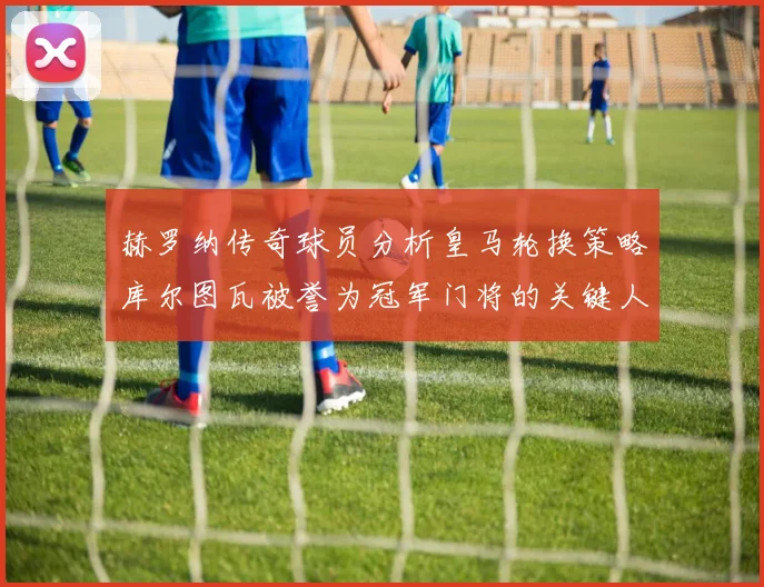 赫罗纳传奇球员分析皇马轮换策略库尔图瓦被誉为冠军门将的关键人物