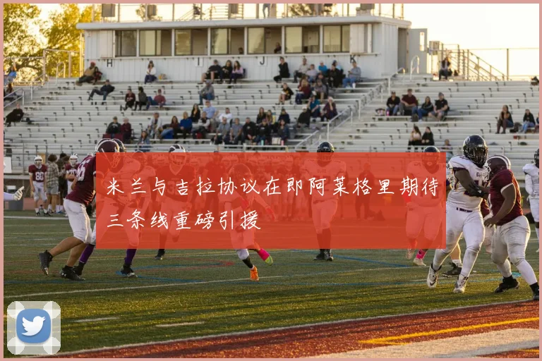 米兰与吉拉协议在即阿莱格里期待三条线重磅引援