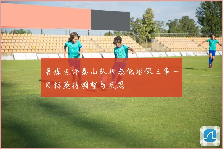 鲁媒点评泰山队状态低迷保三争一目标亟待调整与反思