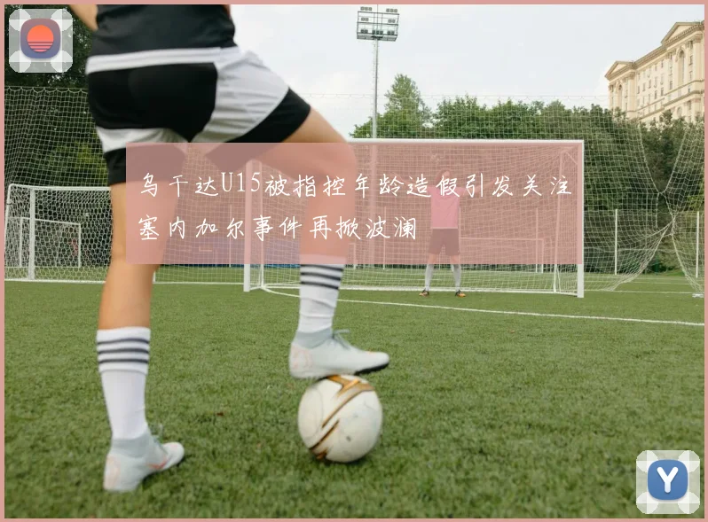 乌干达U15被指控年龄造假引发关注塞内加尔事件再掀波澜