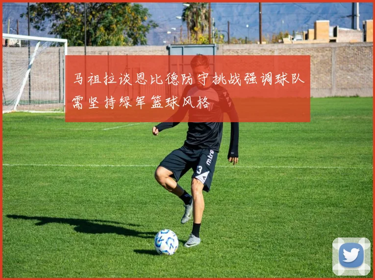 马祖拉谈恩比德防守挑战强调球队需坚持绿军篮球风格