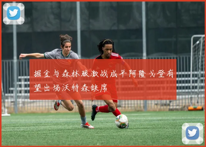 掘金与森林狼激战成平阿隆戈登有望出场沃特森缺席