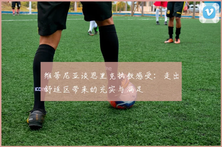 维蒂尼亚谈恩里克执教感受：走出舒适区带来的充实与满足