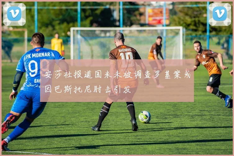 安莎社报道国米未被调查罗基案或因巴斯托尼肘击引发