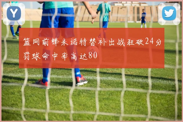 篮网前锋米诺特替补出战狂砍24分罚球命中率高达80