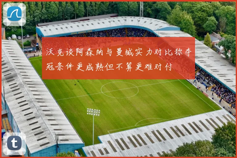 沃克谈阿森纳与曼城实力对比称夺冠条件更成熟但不算更难对付