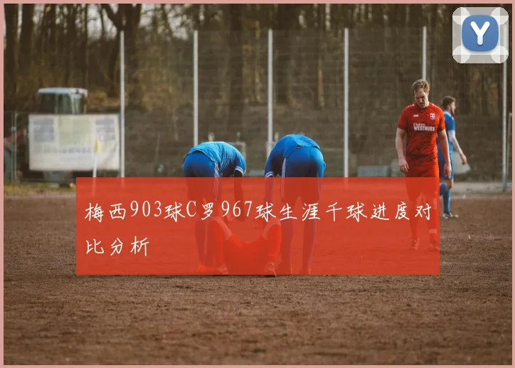 梅西903球C罗967球生涯千球进度对比分析
