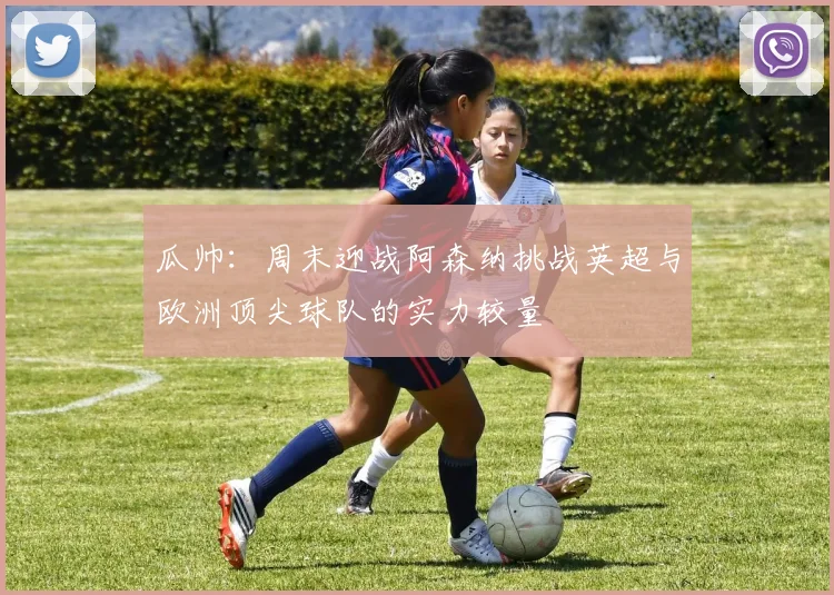 瓜帅：周末迎战阿森纳挑战英超与欧洲顶尖球队的实力较量