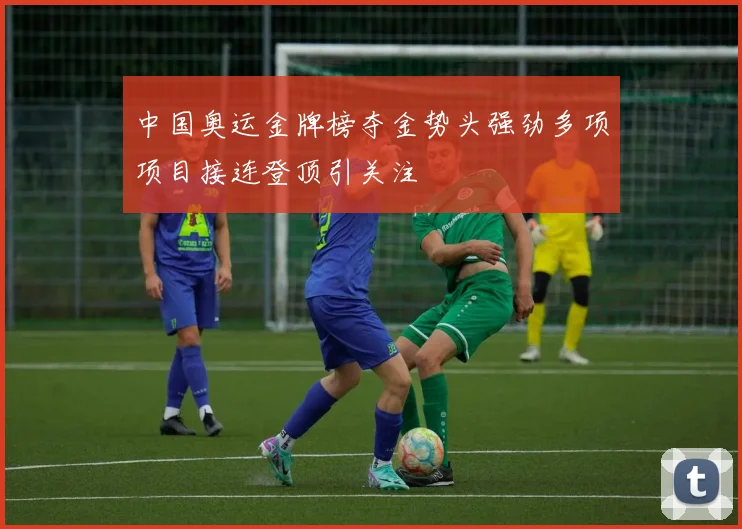 中国奥运金牌榜夺金势头强劲多项项目接连登顶引关注