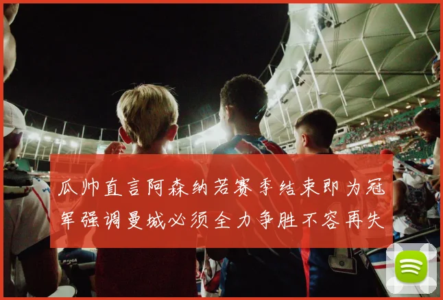瓜帅直言阿森纳若赛季结束即为冠军强调曼城必须全力争胜不容再失分