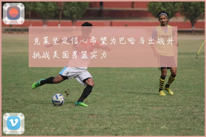 克莱坚定信心希望为巴哈马出战并挑战美国男篮实力