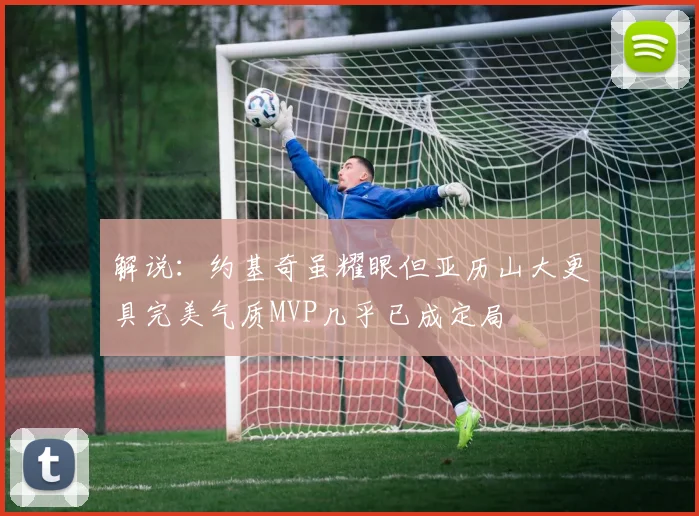 解说：约基奇虽耀眼但亚历山大更具完美气质MVP几乎已成定局