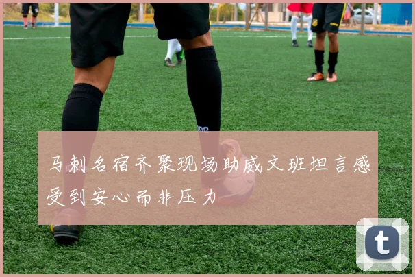 马刺名宿齐聚现场助威文班坦言感受到安心而非压力