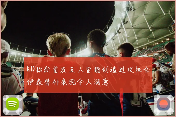 KD称新首发五人皆能创造进攻机会伊森替补表现令人满意