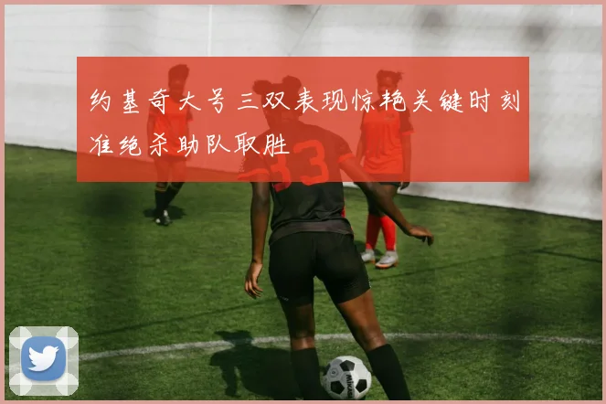 约基奇大号三双表现惊艳关键时刻准绝杀助队取胜