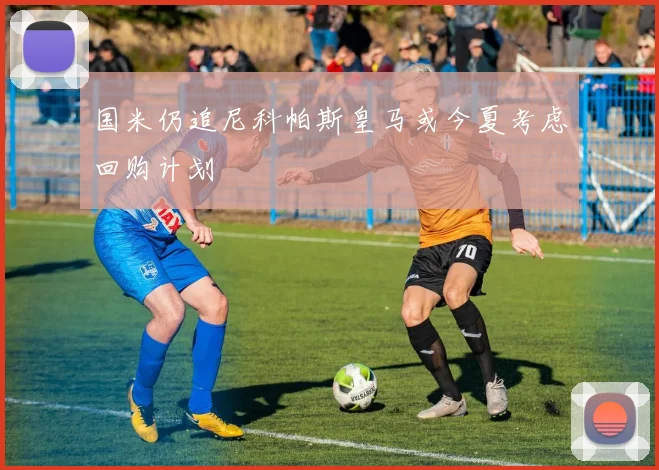 国米仍追尼科帕斯皇马或今夏考虑回购计划